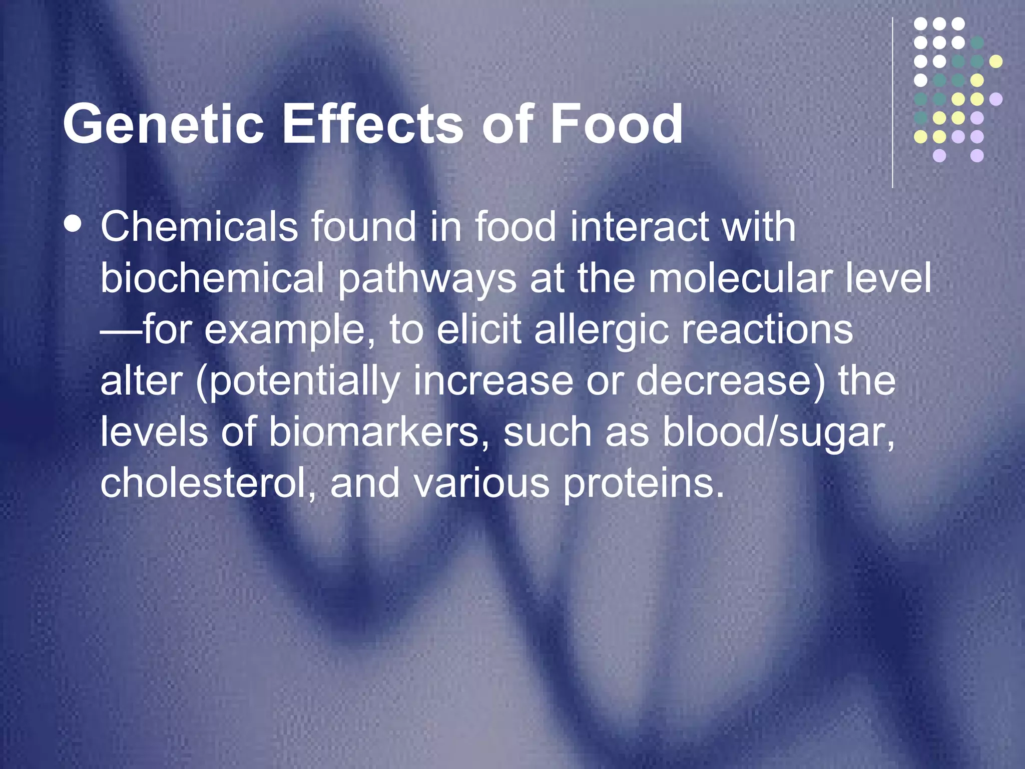 Genetic Effects of Food Chemicals found in food interact with biochemical pathways at the molecular level—for example, to elicit allergic reactions  alter (potentially increase or decrease) the levels of biomarkers, such as blood/sugar, cholesterol, and various proteins.  