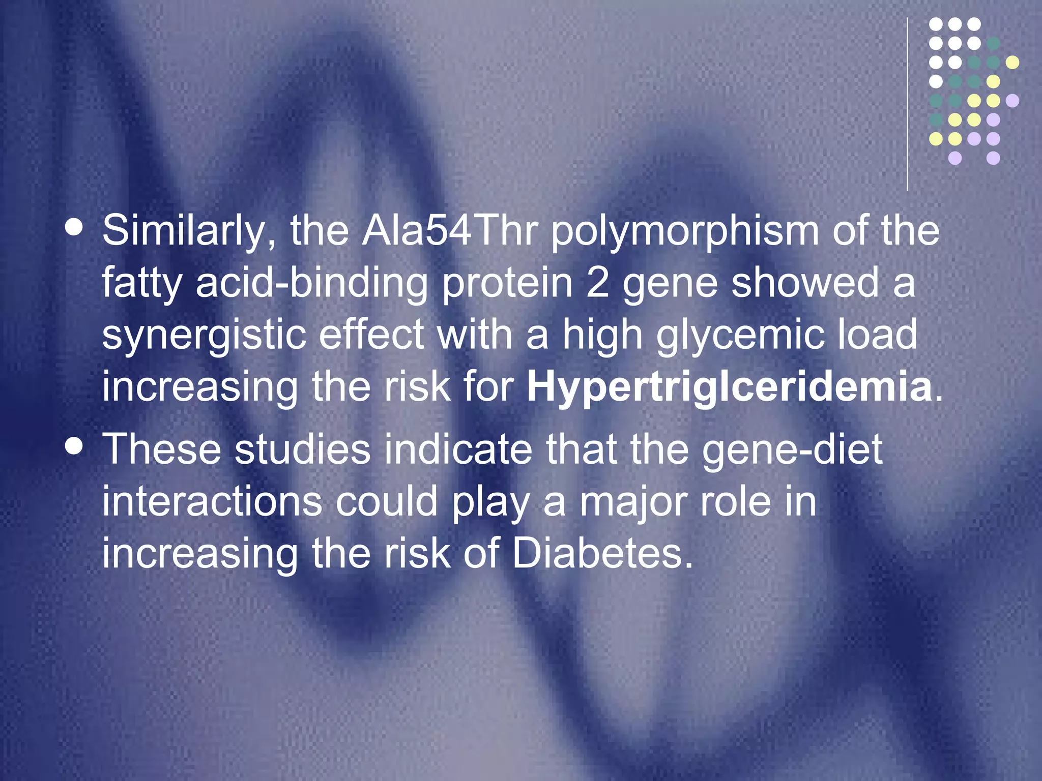Similarly, the Ala54Thr polymorphism of the fatty acid-binding protein 2 gene showed a synergistic effect with a high glycemic load increasing the risk for  Hypertriglceridemia .  These studies indicate that the gene-diet interactions could play a major role in increasing the risk of Diabetes.  