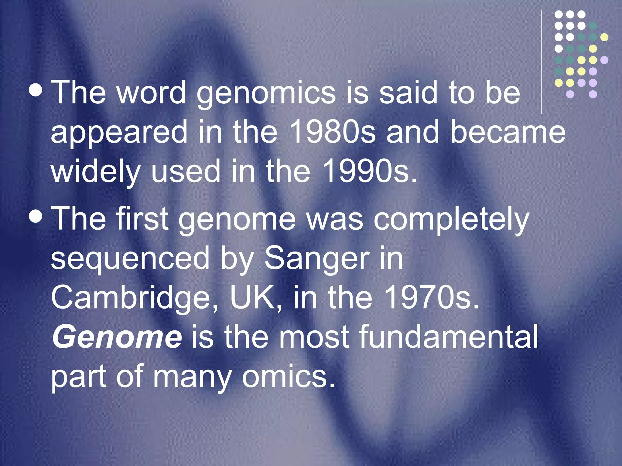 The word genomics is said to be appeared in the 1980s and became widely used in the 1990s.  The first genome was completely sequenced by Sanger in Cambridge, UK, in the 1970s.  Genome  is the most fundamental part of many omics.  