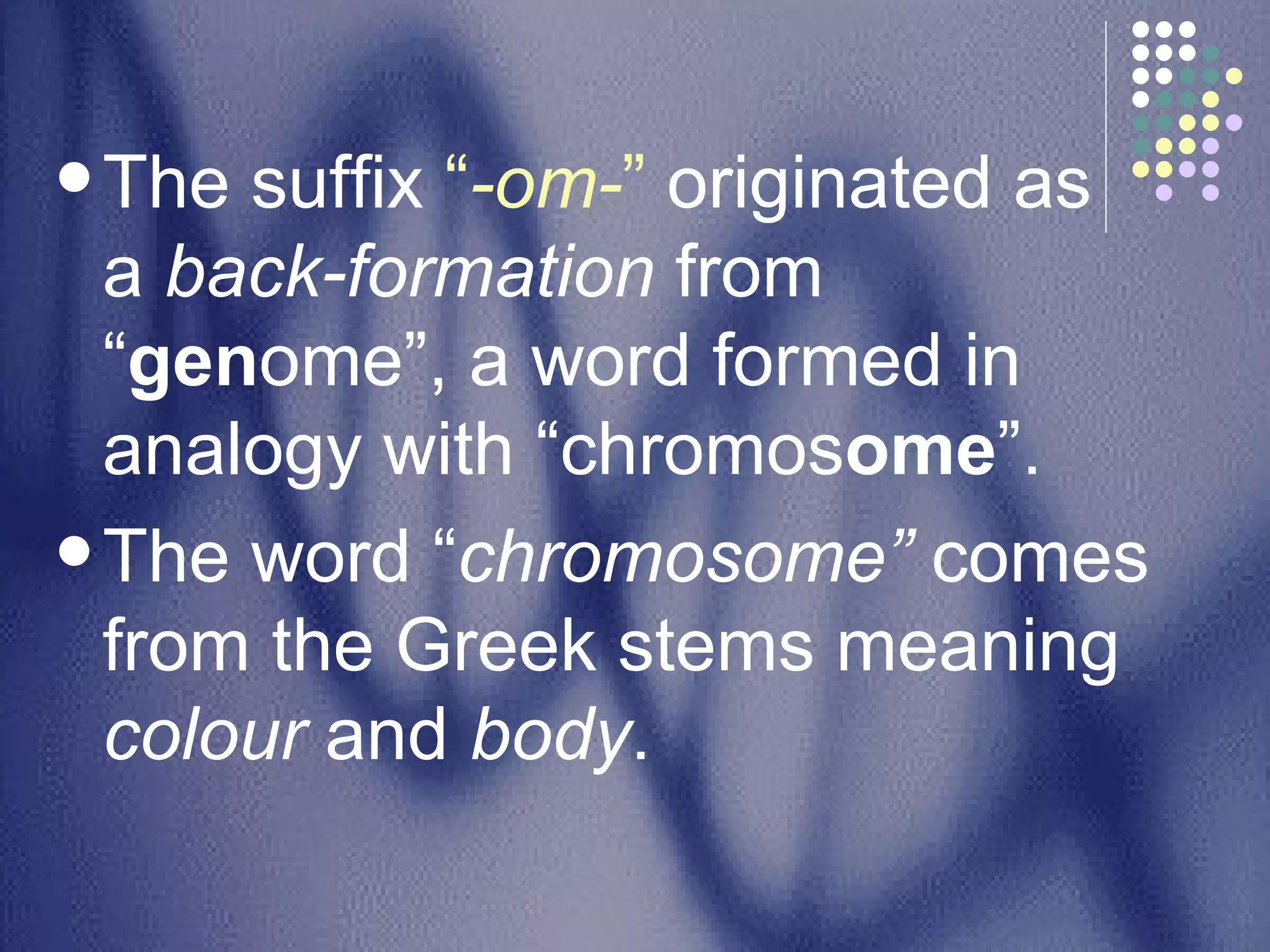 The suffix  “ -om- ”  originated as a  back-formation  from “ gen ome”, a word formed in analogy with “chromos ome ”.  The word “ chromosome”  comes from the Greek stems meaning  colour  and  body .  