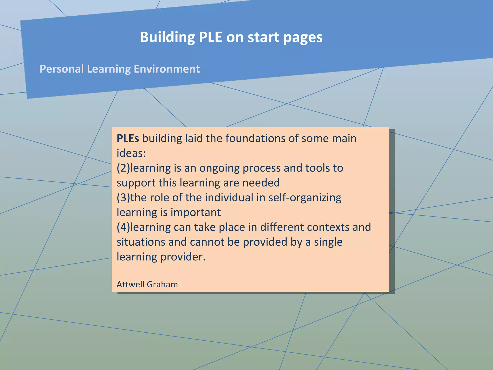 PLEs  building laid the foundations of some main ideas:  learning is an ongoing process and tools to support this learning are needed the role of the individual in self-organizing learning is important learning can take place in different contexts and situations and cannot be provided by a single learning provider. Attwell  Graham Building PLE on start pages Personal Learning Environment 