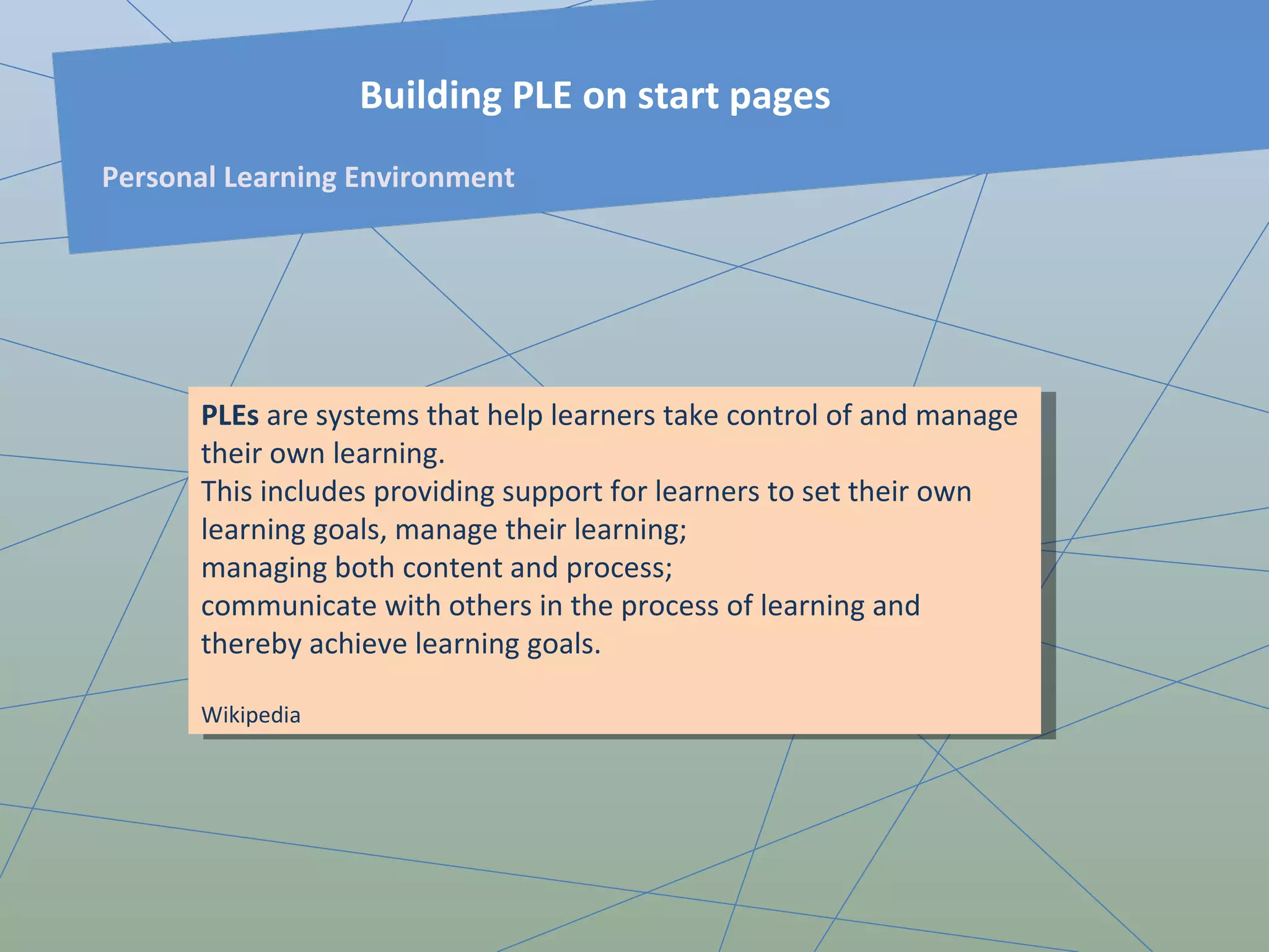 PLE s  are systems that help learners take control of and manage their own learning.  This includes providing support for learners to set their own learning goals, manage their learning;  managing both content and process;  communicate with others in the process of learning and thereby achieve learning goals.  Wikipedia Building PLE on start pages Personal Learning Environment 