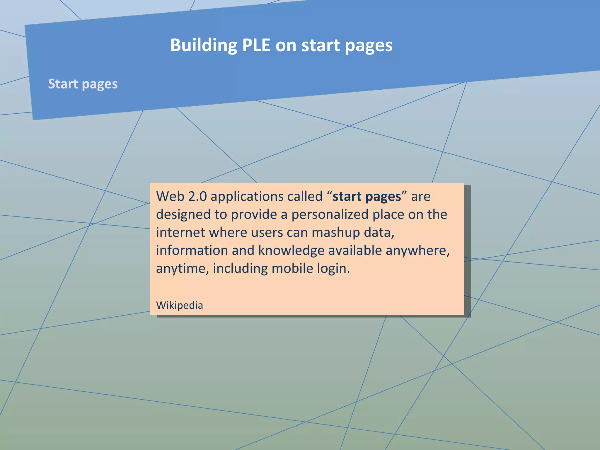 Web 2.0 applications called “ start pages ” are designed to provide a personalized place on the internet where users can mashup data, information and knowledge available anywhere, anytime, including mobile login. Wikipedia   Building PLE on start pages Start pages 