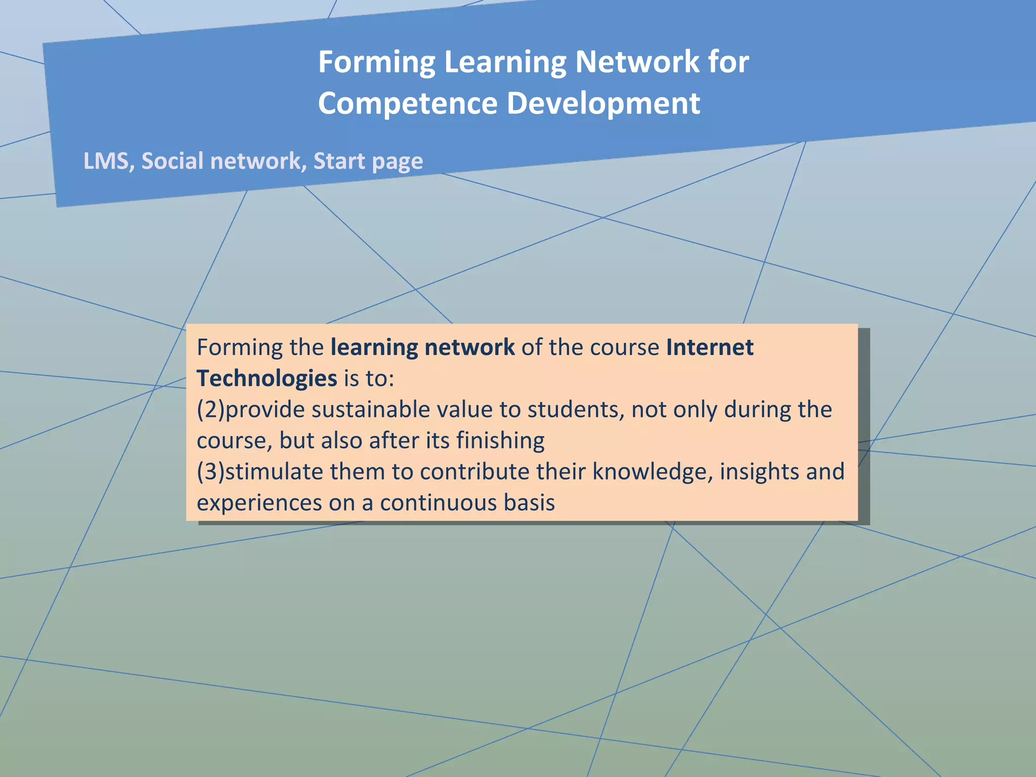 Forming the  learning network  of the course  Internet Technologies  is to: provide sustainable value to students, not only during the course, but also after its finishing stimulate them to contribute their knowledge, insights and experiences on a continuous basis Forming Learning Network for Competence Development LMS, Social network, Start page 