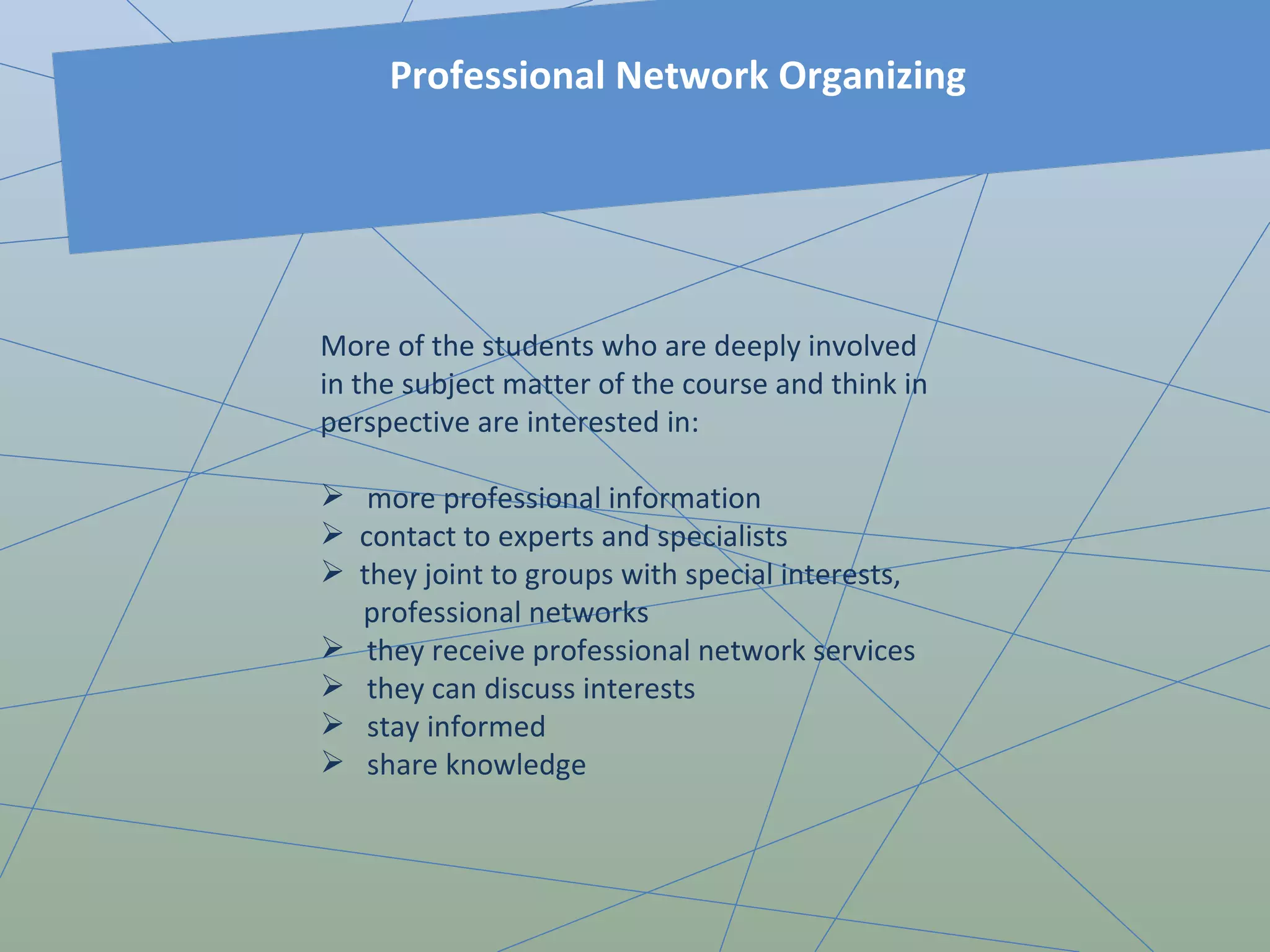 More of the students who are deeply involved in the subject matter of the course and think in perspective are interested in: more professional information contact to experts and specialists they joint to groups with special interests, professional networks  they receive professional network services they can discuss interests stay informed share knowledge Professional Network Organizing 