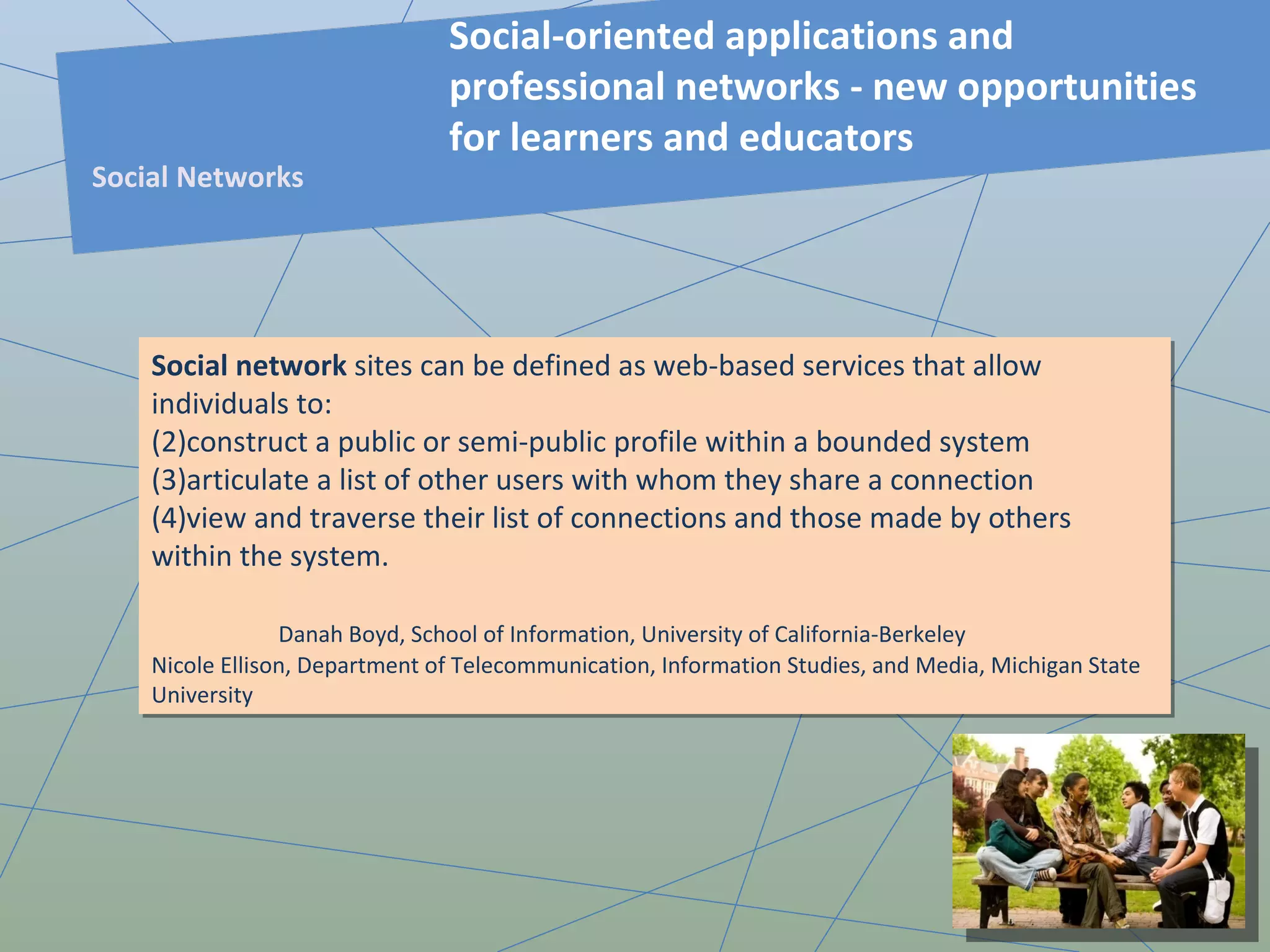 Social network  sites can be defined as web-based services that allow individuals to: construct a public or semi-public profile within a bounded system  articulate a list of other users with whom they share a connection  view and traverse their list of connections and those made by others within the system. Danah Boyd, School of Information, University of California-Berkeley  Nicole Ellison, Department of Telecommunication, Information Studies, and Media, Michigan State University Social-oriented applications and professional networks - new opportunities for learners and educators  Social Networks 
