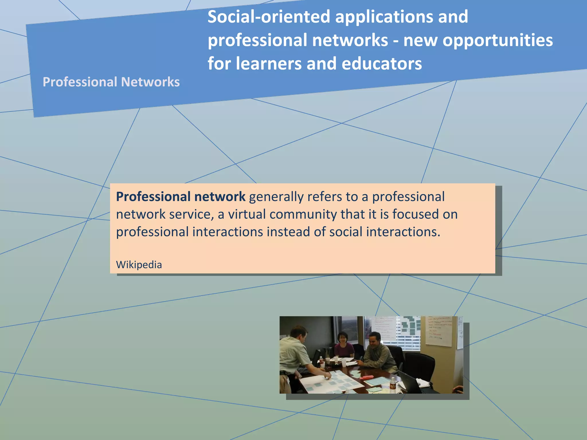 Professional network  generally refers to a professional network service, a virtual community that it is focused on professional interactions instead of social interactions. Wikipedia Social-oriented applications and professional networks - new opportunities for learners and educators Professional Networks 