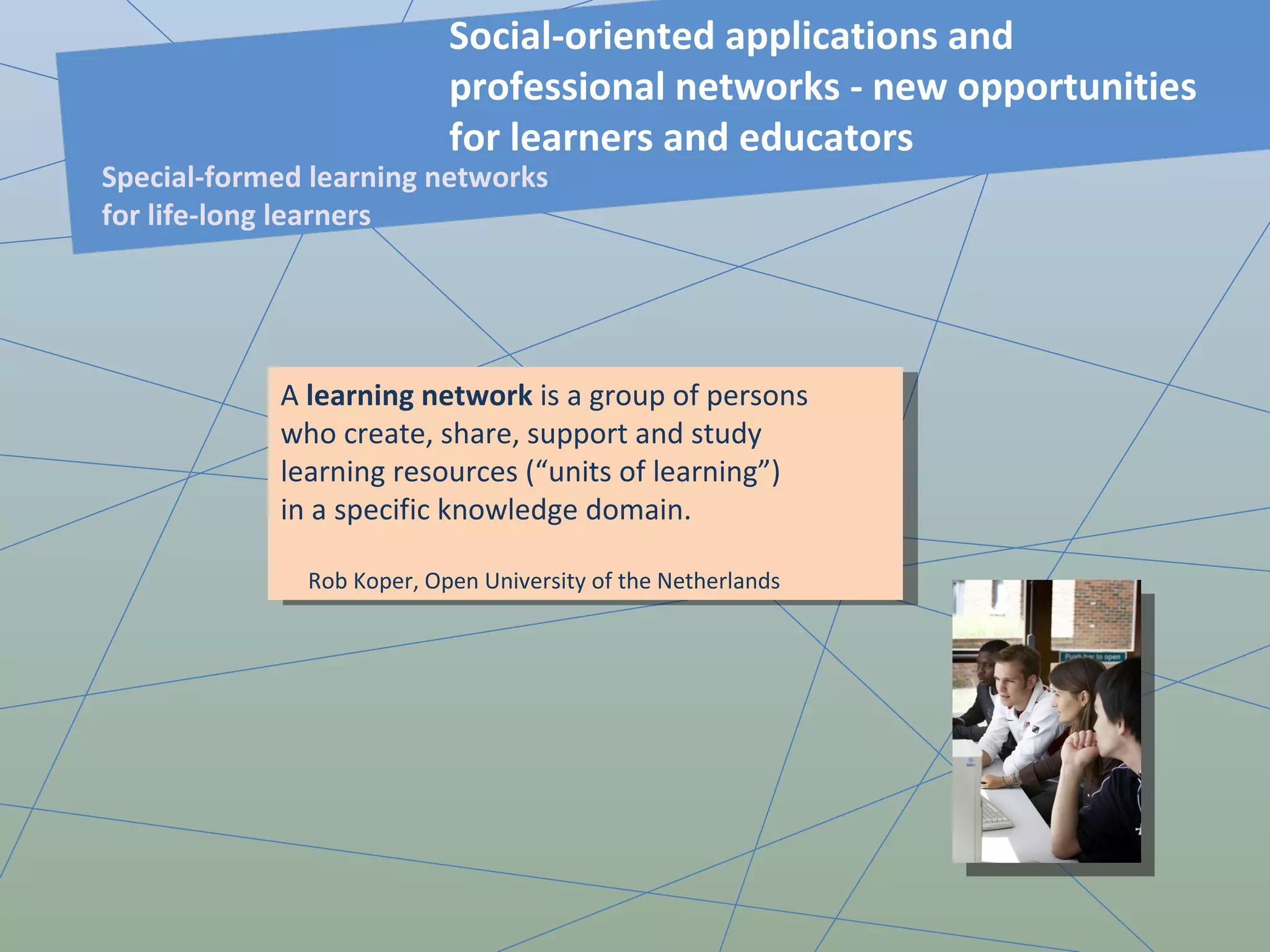 A  learning network  is a group of persons who create, share, support and study learning resources (“units of learning”) in a specific knowledge domain. Rob Koper, Open University of the Netherlands Social-oriented applications and professional networks - new opportunities for learners and educators  Special-formed learning networks for life-long learners 