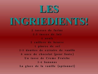 LES INGRIEDIENTS! 2 tassses de farine 2.5 tasses de lait 4 oeufs 2 cuill ere de beurre 1 pincee de sel 2-3 douttes de extraire de vanille 8 once de chocolat (pour fonte) Un tasse de Cr eme Fraiche 3-4 bananas La glace de la vanille (optionnel)