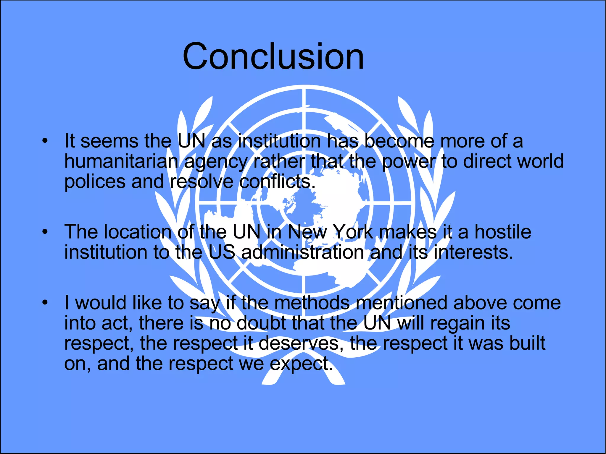 Conclusion It seems the UN as institution has become more of a humanitarian agency rather that the power to direct world polices and resolve conflicts.  The location of the UN in New York makes it a hostile institution to the US administration and its interests. I would like to say if the methods mentioned above come into act, there is no doubt that the UN will regain its respect, the respect it deserves, the respect it was built on, and the respect we expect.  