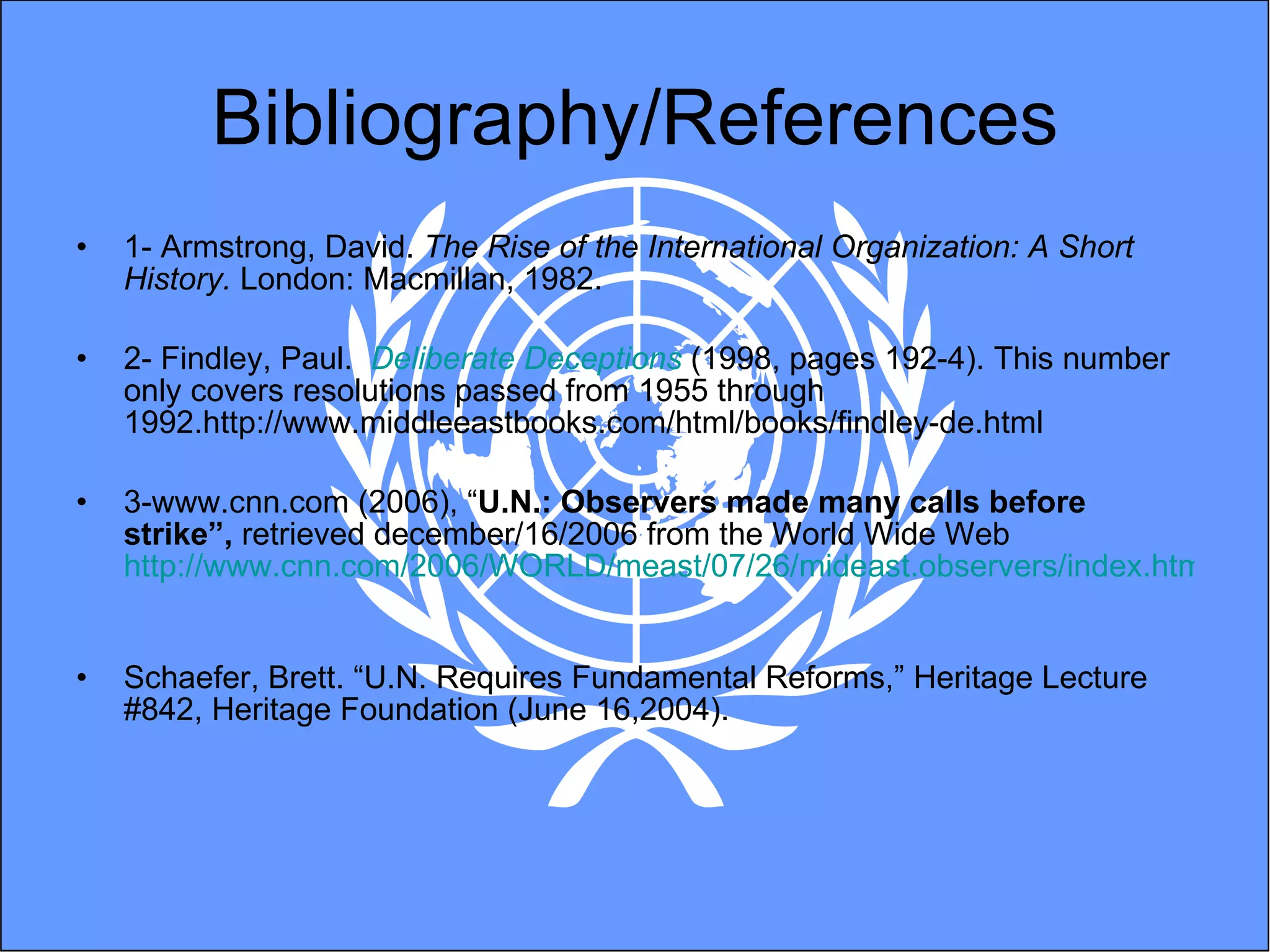 Bibliography/References 1- Armstrong, David.  The Rise of the International Organization: A Short History.  London: Macmillan, 1982. 2- Findley, Paul.  Deliberate Deceptions  (1998, pages 192-4). This number only covers resolutions passed from 1955 through 1992.http://www.middleeastbooks.com/html/books/findley-de.html 3-www.cnn.com (2006), “ U.N.: Observers made many calls before strike”,  retrieved december/16/2006 from the World Wide Web  http://www.cnn.com/2006/WORLD/meast/07/26/mideast.observers/index.html   Schaefer, Brett. “U.N. Requires Fundamental Reforms,” Heritage Lecture #842, Heritage Foundation (June 16,2004).  