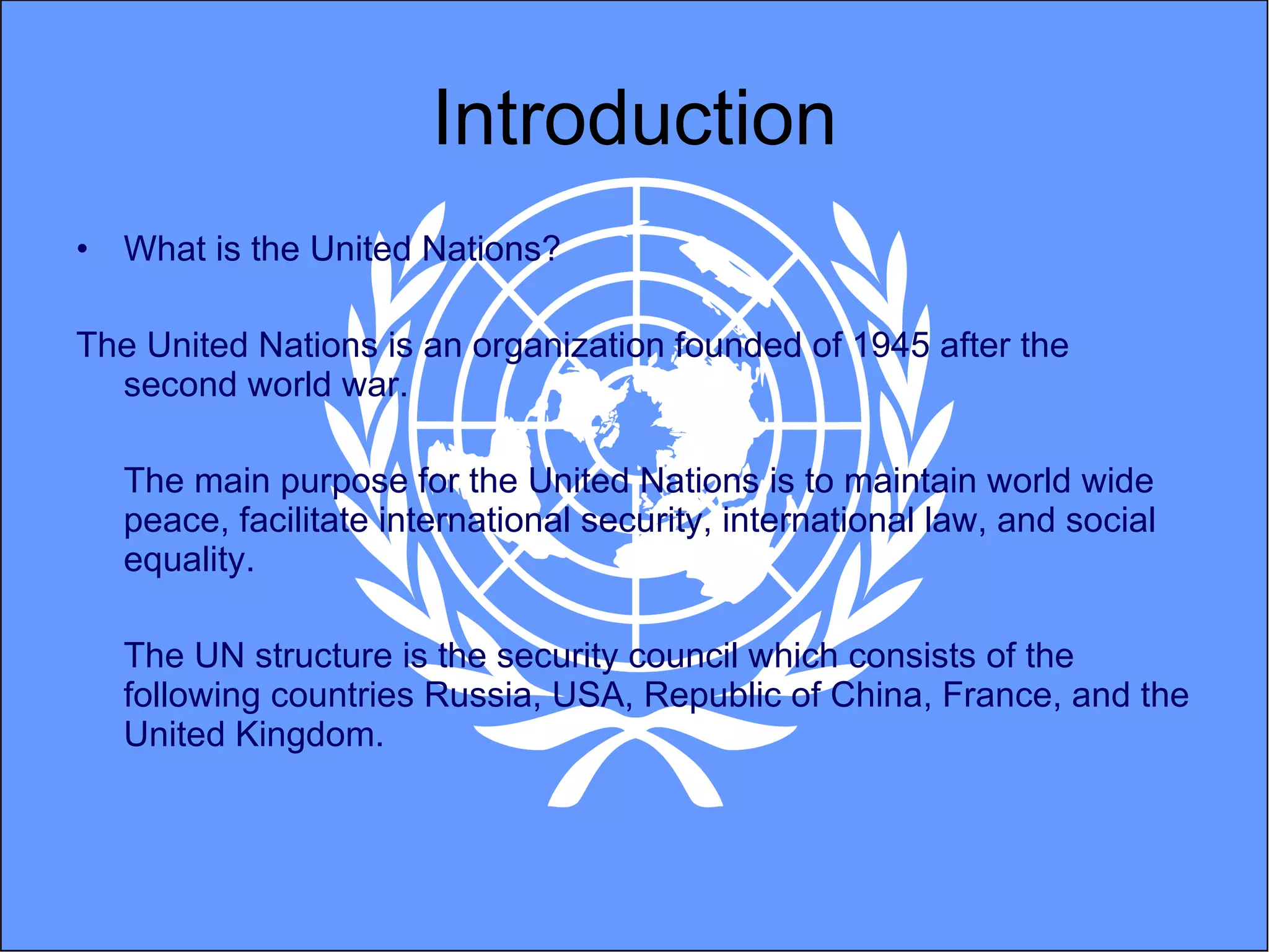 Introduction What is the United Nations? The United Nations is an organization founded of 1945 after the second world war.  The main purpose for the United Nations is to maintain world wide peace, facilitate international security, international law, and social equality.  The UN structure is the security council which consists of the following countries Russia, USA, Republic of China, France, and the United Kingdom.  
