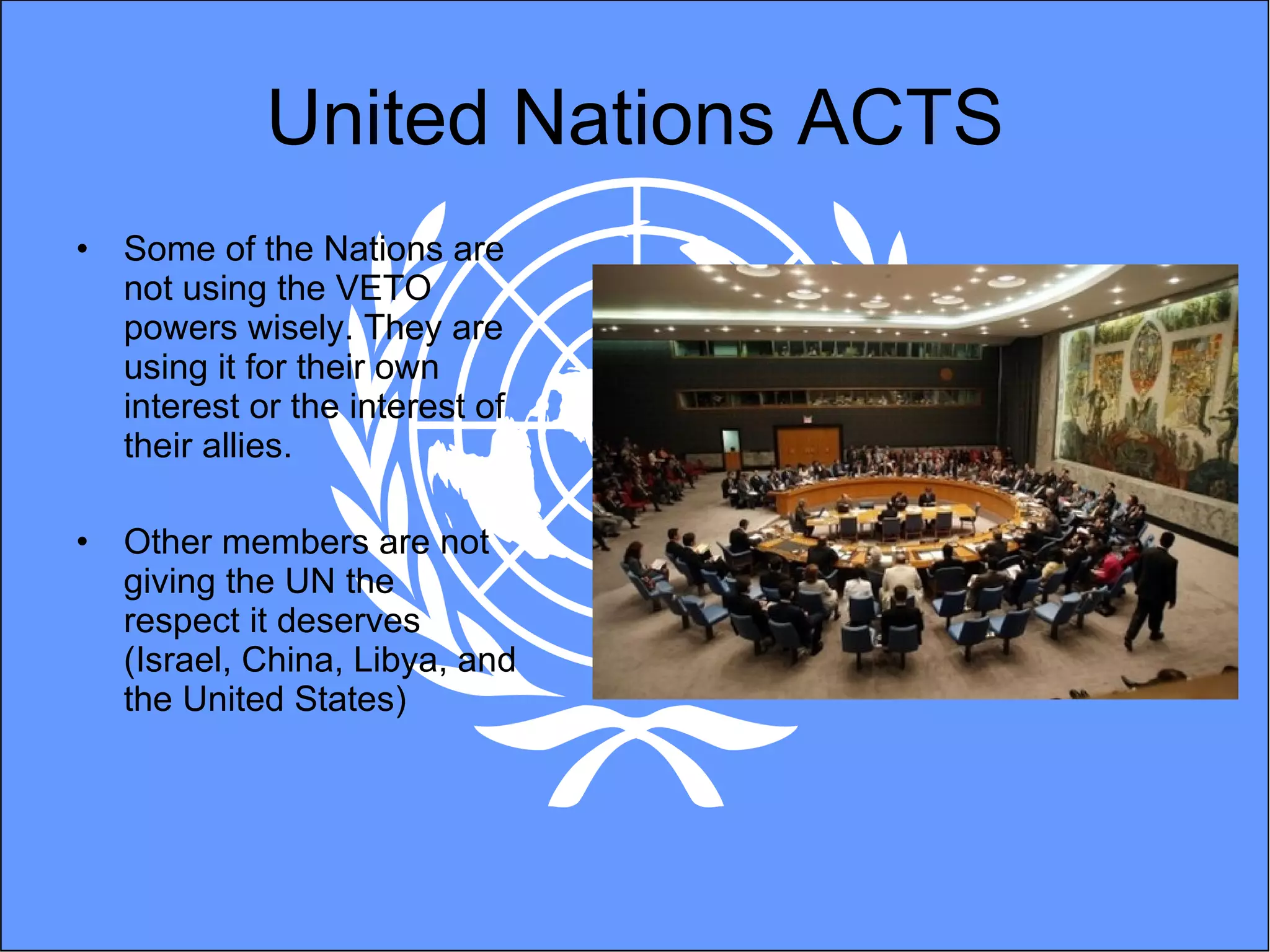 United Nations ACTS Some of the Nations are not using the VETO powers wisely. They are using it for their own interest or the interest of their allies.  Other members are not giving the UN the respect it deserves (Israel, China, Libya, and the United States) 