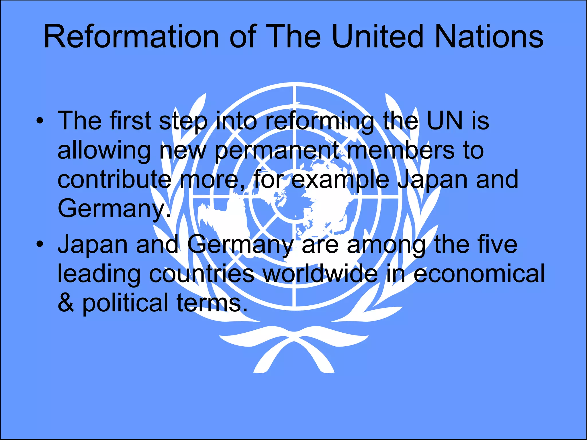 Reformation of The United Nations The first step into reforming the UN is allowing new permanent members to contribute more, for example Japan and Germany.  Japan and Germany are among the five leading countries worldwide in economical & political terms. 