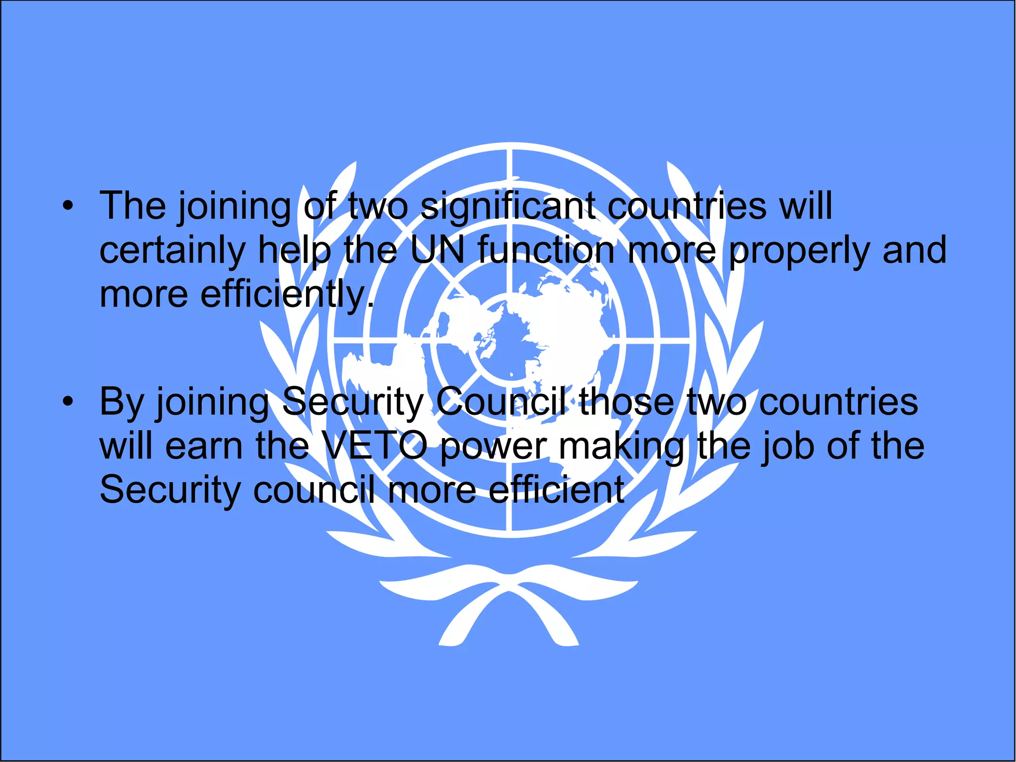The joining of two significant countries will certainly help the UN function more properly and more efficiently.  By joining Security Council those two countries will earn the VETO power making the job of the Security council more efficient 