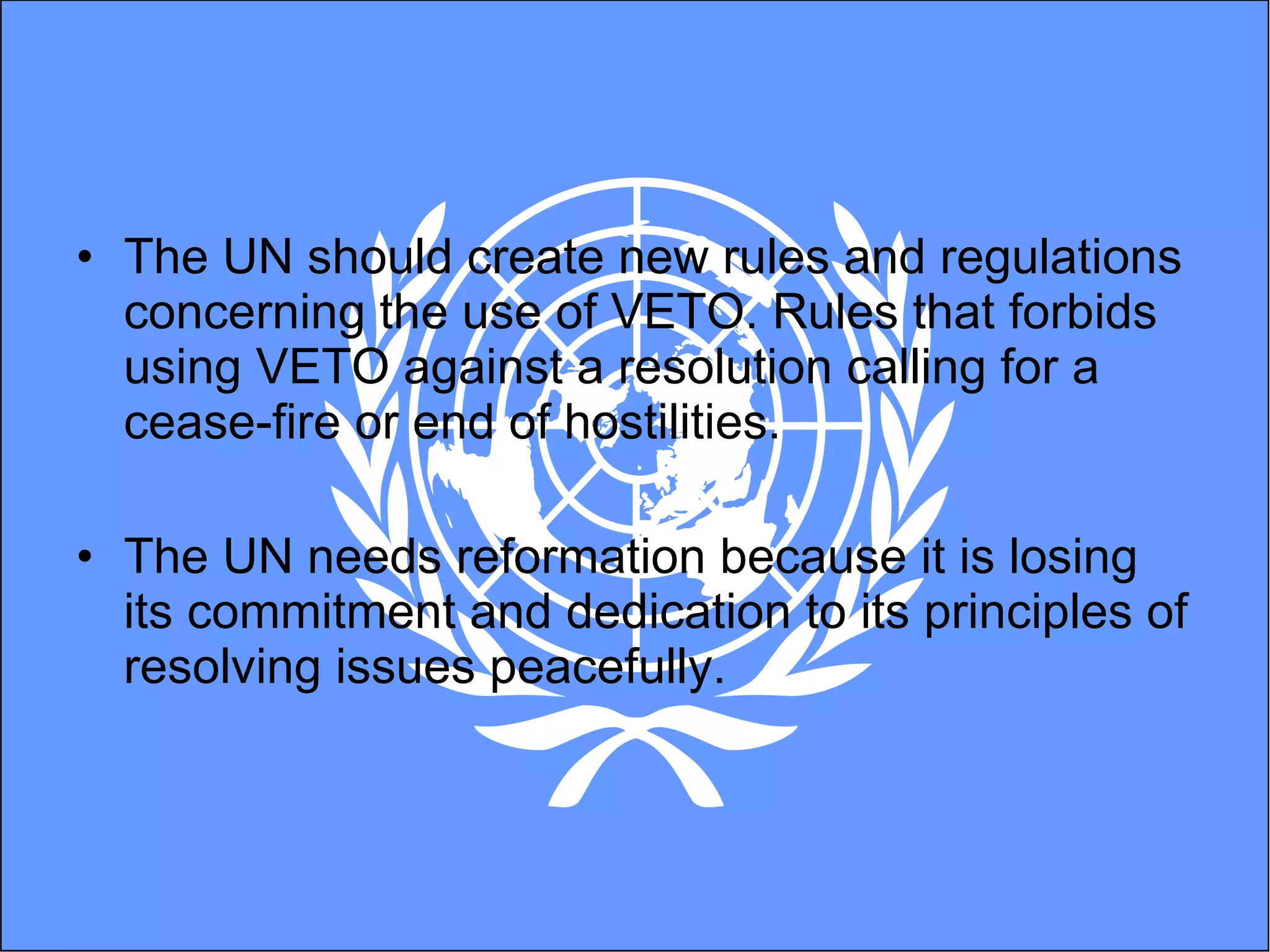 The UN should create new rules and regulations concerning the use of VETO. Rules that forbids using VETO against a resolution calling for a cease-fire or end of hostilities.  The UN needs reformation because it is losing its commitment and dedication to its principles of resolving issues peacefully.  