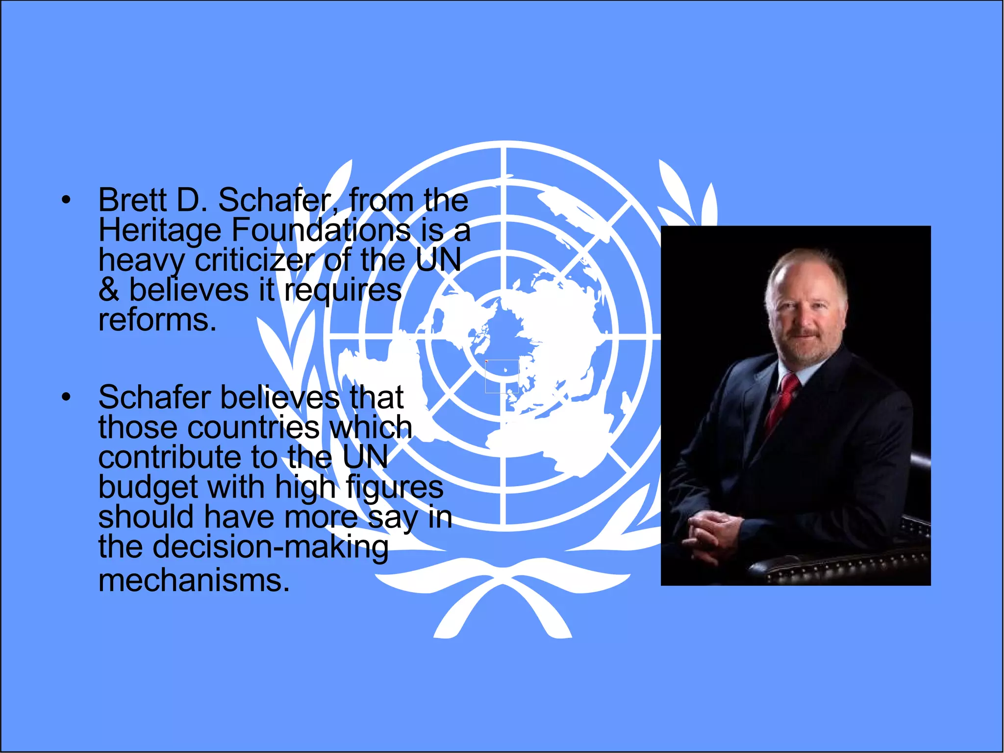 Brett D. Schafer, from the Heritage Foundations is a heavy criticizer of the UN & believes it requires reforms. Schafer believes  that those countries which contribute to the UN budget with high figures should have more say in the decision-making mechanisms .   