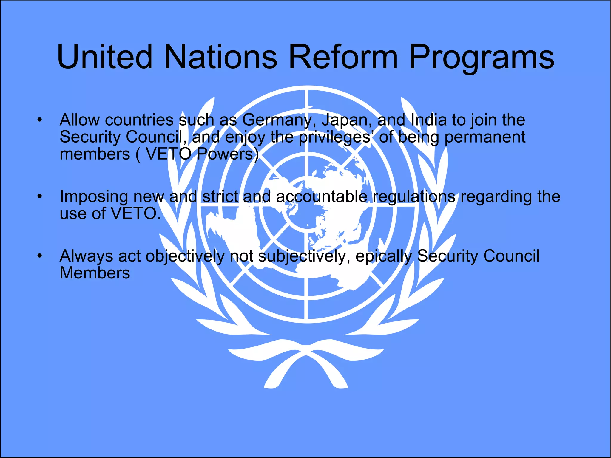 United Nations Reform Programs Allow countries such as Germany, Japan, and India to join the Security Council, and enjoy the privileges’ of being permanent members ( VETO Powers) Imposing new and strict and accountable regulations regarding the use of VETO.  Always act objectively not subjectively, epically Security Council Members 