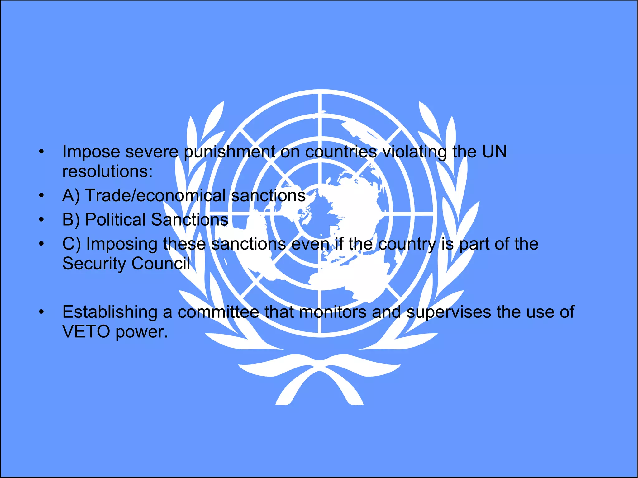 Impose severe punishment on countries violating the UN resolutions: A) Trade/economical sanctions  B) Political Sanctions C) Imposing these sanctions even if the country is part of the Security Council  Establishing a committee that monitors and supervises the use of VETO power.  