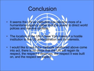 Conclusion It seems the UN as institution has become more of a humanitarian agency rather that the power to direct world polices and resolve conflicts.  The location of the UN in New York makes it a hostile institution to the US administration and its interests. I would like to say if the methods mentioned above come into act, there is no doubt that the UN will regain its respect, the respect it deserves, the respect it was built on, and the respect we expect.  
