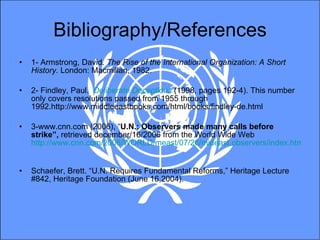 Bibliography/References 1- Armstrong, David.  The Rise of the International Organization: A Short History.  London: Macmillan, 1982. 2- Findley, Paul.  Deliberate Deceptions  (1998, pages 192-4). This number only covers resolutions passed from 1955 through 1992.http://www.middleeastbooks.com/html/books/findley-de.html 3-www.cnn.com (2006), “ U.N.: Observers made many calls before strike”,  retrieved december/16/2006 from the World Wide Web  http://www.cnn.com/2006/WORLD/meast/07/26/mideast.observers/index.html   Schaefer, Brett. “U.N. Requires Fundamental Reforms,” Heritage Lecture #842, Heritage Foundation (June 16,2004).  