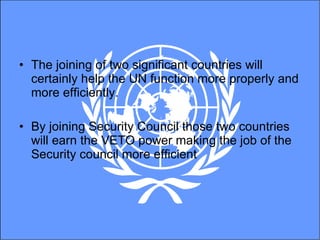 The joining of two significant countries will certainly help the UN function more properly and more efficiently.  By joining Security Council those two countries will earn the VETO power making the job of the Security council more efficient 