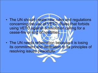 The UN should create new rules and regulations concerning the use of VETO. Rules that forbids using VETO against a resolution calling for a cease-fire or end of hostilities.  The UN needs reformation because it is losing its commitment and dedication to its principles of resolving issues peacefully.  