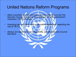 United Nations Reform Programs Allow countries such as Germany, Japan, and India to join the Security Council, and enjoy the privileges’ of being permanent members ( VETO Powers) Imposing new and strict and accountable regulations regarding the use of VETO.  Always act objectively not subjectively, epically Security Council Members 