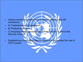 Impose severe punishment on countries violating the UN resolutions: A) Trade/economical sanctions  B) Political Sanctions C) Imposing these sanctions even if the country is part of the Security Council  Establishing a committee that monitors and supervises the use of VETO power.  