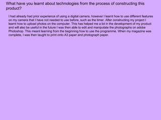 What have you learnt about technologies from the process of constructing this product?  I had already had prior experience of using a digital camera,  however I learnt how to use different features on my camera that I have not needed to use before, such as the timer. After  constructing my project I learnt how to upload photos on the computer.  This has helped me a lot in the development of my product and will also be useful in the future  I was then able to edit and manipulate the photographs on adobe Photoshop. This meant learning from the beginning how to use the programme. When my magazine was complete, I was then taught to print onto A3 paper and photograph paper.  