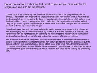 looking back at your preliminary task, what do you feel you have learnt in the progression from it to the full product?  Looking back at my preliminary task, I feel that I have learnt a lot in the progression to the full product. I have learnt how important the target audience is and how without them, I would not get the best results from my magazine. By doing my questionnaire I was able to see what features were liked and disliked. I learnt how important it is to understand the target audiences wishes and not carry out your own. By searching my target audience I was able to use the right features to attract the right audience e.g. colours and images. I also learnt about the music magazine industry by looking up many magazines on the internet as well as buying my own. I have learnt what a big market it is and how important it is to attract the right buyers with the right features. By searching the music magazine industry I have learnt about the typical conventions. I have challenged and carried out some of these conventions.  The main thing I feel I have progressed on is my technology skills. I have improved on my camera skills by learning different features for example how to turn photos into different colours and put the camera on timer. I've secondly learned to use adobe photo shop which helped me manipulate the photos and layer different images. Thirdly, I have managed to use slideshare.net which helped me to upload my power point onto the computer which I was not able to do before starting my preliminary task.  