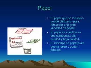Papel   El papel que se recupera  puede utilizarse  para refabricar una gran variedad de papel. El papel se clasifíca en dos categorías, alta calidad y baja calidad. El reciclaje de papel evita que se talen y corten árboles. 