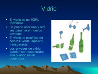 Vidrio El vidrio es un 100% reciclable. Se puede usar una y otra ves para hacer nuevos envases. El vidrio se clasifíca por colores: verde, ámbar y transparante. Los envases de vidrio pueden ser recuperados aún cuando esten quebrados. 