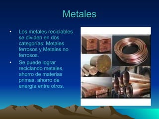 Metales Los metales reciclables se dividen en dos categorías: Metales ferrosos y Metales no ferrosos. Se puede lograr reciclando metales, ahorro de materias primas, ahorro de energía entre otros.  
