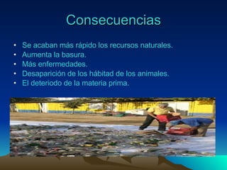 Consecuencias Se acaban más rápido los recursos naturales. Aumenta la basura. Más enfermedades. Desaparición de los hábitad de los animales. El deteriodo de la materia prima. 