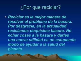 ¿Por que reciclar? Reciclar es la mejor manera de resolver el problema de la basura. Por desgracia, en la actualidad reciclamos poquísima basura. No echar cosas a la basura y darles una nueva utilidad es un estupendo modo de ayudar a la salud del planeta.  