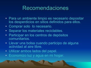 Recomendaciones Para  un ambiente limpio es necesario depositar los desperdicios en sitios definidos para ellos. Comprar solo  lo necesario. Separar los materiales reciclables. Participar en los centros de depósitos comunitarios. Llevar una bolsa cuando participo de alguna actividad al aire libre. Utilizar ambos lados del papel. Economizo luz y agua en mi hogar. 