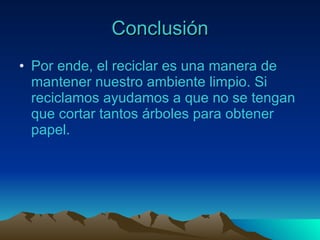 Conclusión Por ende, el reciclar es una manera de mantener nuestro ambiente limpio. Si reciclamos ayudamos a que no se tengan que cortar tantos árboles para obtener papel. 