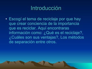 Introducción Esco gí el tema de reciclaje por que hay que crear conciencia de la importancia que es reciclar. Aquí encontraras información como: ¿Qué es el reciclaje?, ¿Cuáles son sus ventajas?, Los métodos de separación entre otros. 
