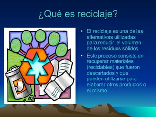 ¿Qué es reciclaje? El reciclaje es una de las alternativas utilizadas para reducir  el volumen de los residuos sólidos. Este proceso consiste en recuperar materiales (reciclables) que fueron descartados y que pueden utilizarse para elaborar otros productos o el mismo. 
