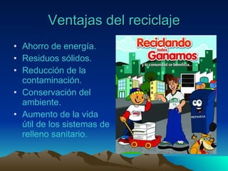 Ventajas del reciclaje Ahorro de energía. Residuos sólidos. Reducción de la contaminación. Conservación del ambiente. Aumento de la vida útil de los sistemas de relleno sanitario. 