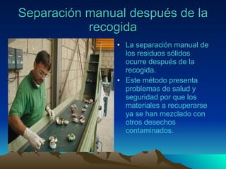 Separación manual después de la recogida La separación manual de los residuos sólidos ocurre después de la recogida. Este método presenta problemas de salud y seguridad por que los materiales a recuperarse ya se han mezclado con otros desechos contaminados. 