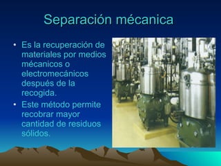 Separación mécanica   Es la recuperación de materiales por medios mécanicos o electromecánicos después de la recogida. Este método permite recobrar mayor cantidad de residuos sólidos. 