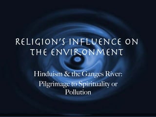 Religion’s Influence on the Environment Hinduism & the Ganges River: Pilgrimage to Spirituality or Pollution 