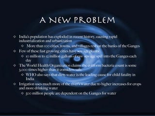 A New Problem India’s population has exploded in recent history, causing rapid industrialization and urbanization More than 100 cities, towns, and villages rest on the banks of the Ganges  Few of these fast growing cities have sewage plants 10 million to 12 million gallons of raw sewage spill into the Ganges each day  The World Health Organization claims the coliform bacteria count is some 3,000 times higher than it considers safe. WHO also says that dirty water is the leading cause for child fatality in India Irrigation uses much more of the river’s water due to higher increases for crops and more drinking water 500 million people are dependent on the Ganges for water 