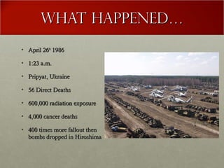What happened…What happened…
• April 26April 26thth
19861986
• 1:23 a.m.1:23 a.m.
• Pripyat, UkrainePripyat, Ukraine
• 56 Direct Deaths56 Direct Deaths
• 600,000 radiation exposure600,000 radiation exposure
• 4,000 cancer deaths4,000 cancer deaths
• 400 times more fallout then400 times more fallout then
bombs dropped in Hiroshimabombs dropped in Hiroshima
 