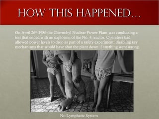 How this happened…How this happened…
On April 26th
1986 the Chernobyl Nuclear Power Plant was conducting a
test that ended with an explosion of the No. 4 reactor. Operators had
allowed power levels to drop as part of a safety experiment, disabling key
mechanisms that would have shut the plant down if anything went wrong.
No Lymphatic System
 