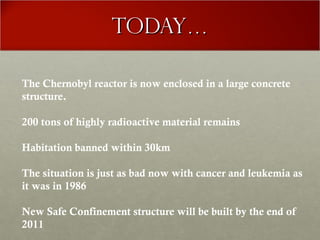 Today…Today…
The Chernobyl reactor is now enclosed in a large concrete
structure.
200 tons of highly radioactive material remains
Habitation banned within 30km
The situation is just as bad now with cancer and leukemia as
it was in 1986
New Safe Confinement structure will be built by the end of
2011
 