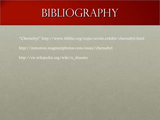BibliographyBibliography
“Chernobyl” http://www.ibiblio.org/expo/soviet.exhibit/chernobyl.html
http://inmotion.magnumphotos.com/essay/chernobyl
http://en.wikipedia.org/wiki/n_disaster
 