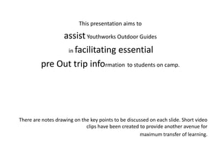 This presentation aims to

              assist Youthworks Outdoor Guides
               in facilitating essential

         pre Out trip information to students on camp.




There are notes drawing on the key points to be discussed on each slide. Short video
                             clips have been created to provide another avenue for
                                                      maximum transfer of learning.
 